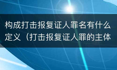 构成打击报复证人罪名有什么定义（打击报复证人罪的主体）