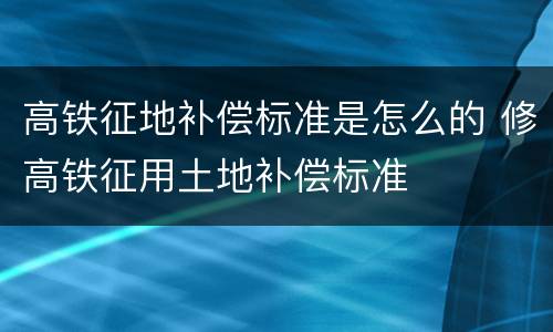 高铁征地补偿标准是怎么的 修高铁征用土地补偿标准