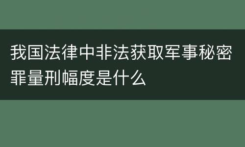 我国法律中非法获取军事秘密罪量刑幅度是什么