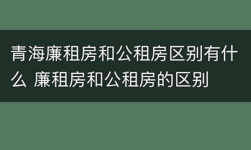 青海廉租房和公租房区别有什么 廉租房和公租房的区别