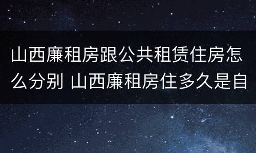 山西廉租房跟公共租赁住房怎么分别 山西廉租房住多久是自己的