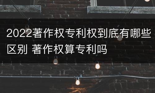 2022著作权专利权到底有哪些区别 著作权算专利吗