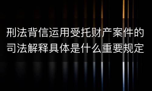 刑法背信运用受托财产案件的司法解释具体是什么重要规定