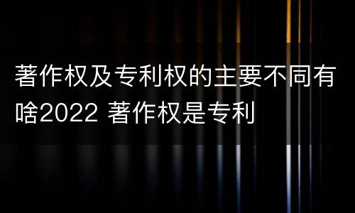 著作权及专利权的主要不同有啥2022 著作权是专利