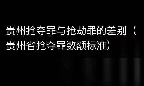 贵州抢夺罪与抢劫罪的差别（贵州省抢夺罪数额标准）
