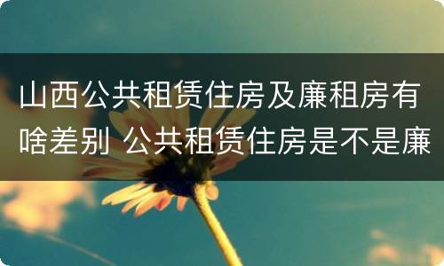 山西公共租赁住房及廉租房有啥差别 公共租赁住房是不是廉租房