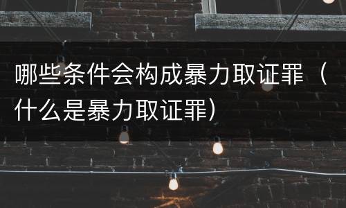 哪些条件会构成暴力取证罪（什么是暴力取证罪）