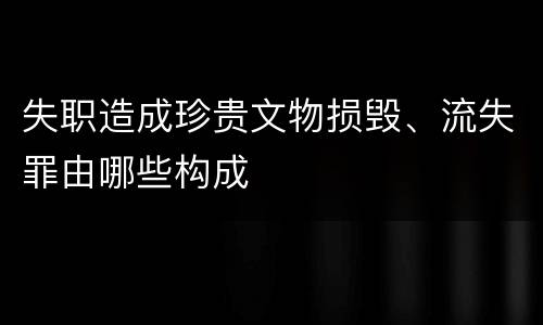 失职造成珍贵文物损毁、流失罪由哪些构成
