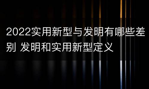 2022实用新型与发明有哪些差别 发明和实用新型定义
