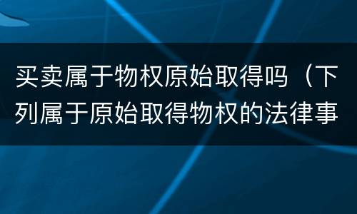 买卖属于物权原始取得吗（下列属于原始取得物权的法律事实是）