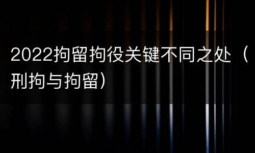 2022拘留拘役关键不同之处（刑拘与拘留）
