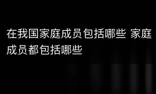 在我国家庭成员包括哪些 家庭成员都包括哪些
