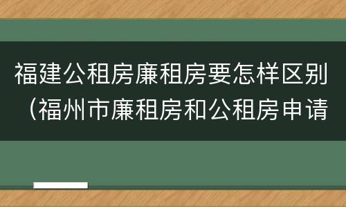 福建公租房廉租房要怎样区别（福州市廉租房和公租房申请标准）