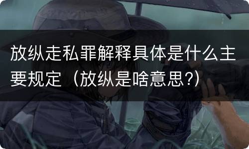 放纵走私罪解释具体是什么主要规定（放纵是啥意思?）