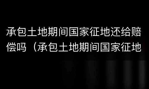 承包土地期间国家征地还给赔偿吗（承包土地期间国家征地还给赔偿吗怎么办）