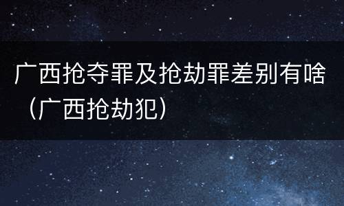 广西抢夺罪及抢劫罪差别有啥（广西抢劫犯）