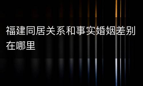 福建同居关系和事实婚姻差别在哪里