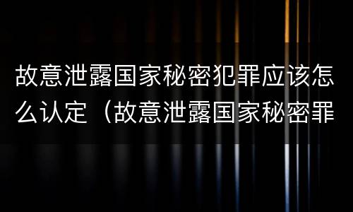 故意泄露国家秘密犯罪应该怎么认定（故意泄露国家秘密罪由谁立案）