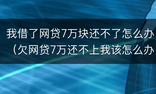 我借了网贷7万块还不了怎么办（欠网贷7万还不上我该怎么办）