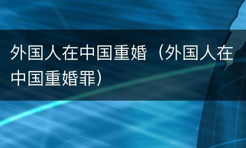 外国人在中国重婚（外国人在中国重婚罪）