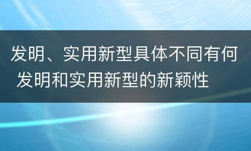 发明、实用新型具体不同有何 发明和实用新型的新颖性