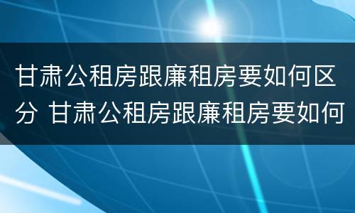 甘肃公租房跟廉租房要如何区分 甘肃公租房跟廉租房要如何区分呢