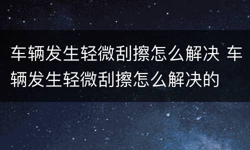 车辆发生轻微刮擦怎么解决 车辆发生轻微刮擦怎么解决的