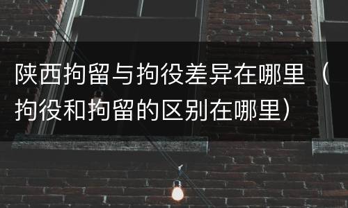 陕西拘留与拘役差异在哪里（拘役和拘留的区别在哪里）