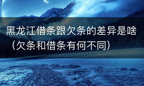 黑龙江借条跟欠条的差异是啥（欠条和借条有何不同）