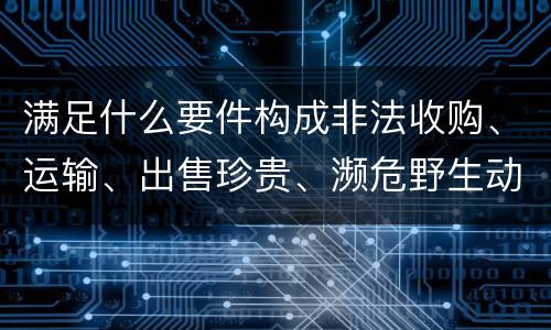 满足什么要件构成非法收购、运输、出售珍贵、濒危野生动物、珍贵、濒危野生动物制品罪
