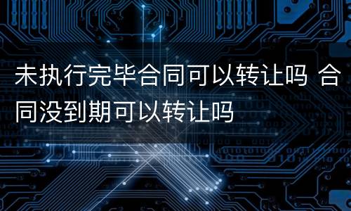 未执行完毕合同可以转让吗 合同没到期可以转让吗