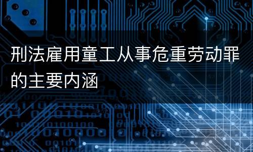 刑法雇用童工从事危重劳动罪的主要内涵