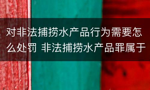 对非法捕捞水产品行为需要怎么处罚 非法捕捞水产品罪属于什么违法行为