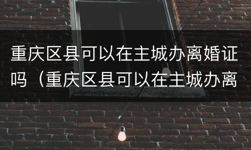 重庆区县可以在主城办离婚证吗（重庆区县可以在主城办离婚证吗）