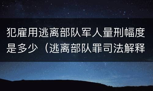 犯雇用逃离部队军人量刑幅度是多少（逃离部队罪司法解释）