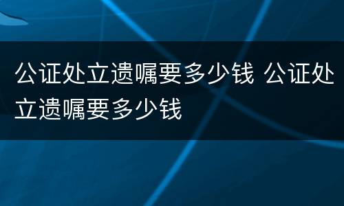 公证处立遗嘱要多少钱 公证处立遗嘱要多少钱