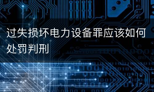 过失损坏电力设备罪应该如何处罚判刑