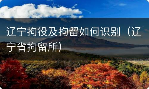 辽宁拘役及拘留如何识别（辽宁省拘留所）