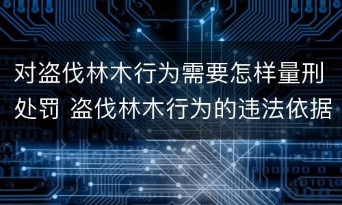 对盗伐林木行为需要怎样量刑处罚 盗伐林木行为的违法依据