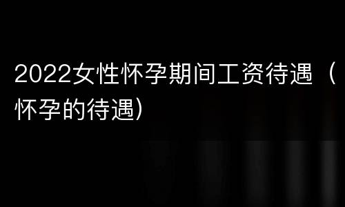 2022女性怀孕期间工资待遇（怀孕的待遇）