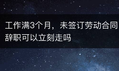 工作满3个月，未签订劳动合同辞职可以立刻走吗