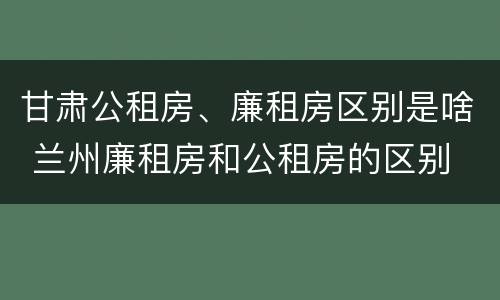 甘肃公租房、廉租房区别是啥 兰州廉租房和公租房的区别