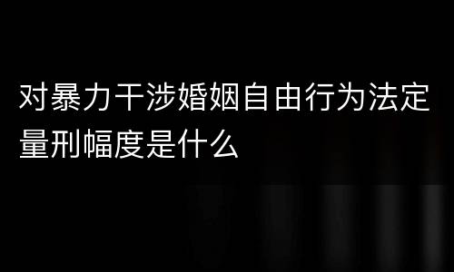 对暴力干涉婚姻自由行为法定量刑幅度是什么
