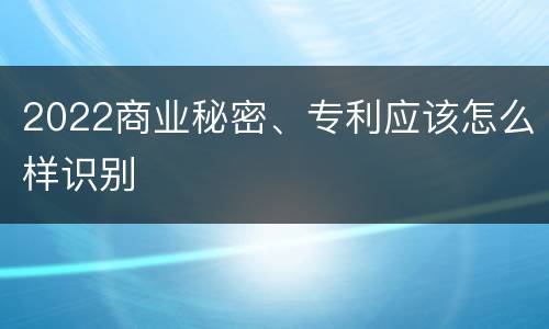 2022商业秘密、专利应该怎么样识别
