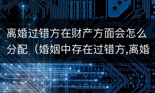 离婚过错方在财产方面会怎么分配（婚姻中存在过错方,离婚时财产如何分配）