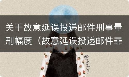 关于故意延误投递邮件刑事量刑幅度（故意延误投递邮件罪）