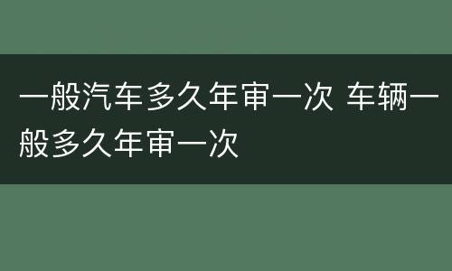一般汽车多久年审一次 车辆一般多久年审一次