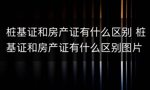 桩基证和房产证有什么区别 桩基证和房产证有什么区别图片