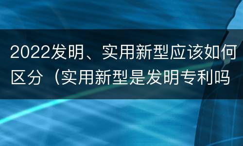2022发明、实用新型应该如何区分（实用新型是发明专利吗）