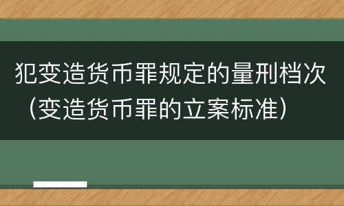 犯变造货币罪规定的量刑档次（变造货币罪的立案标准）
